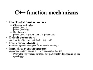 C++ function mechanisms
• Overloaded function names
– Cleaner and safer
print(int);
print(float);
– But beware
print(int); print(int*); print(0);
• Default parameters
void print(int a, int b=0, int c=0);
• Operator overloading
Matrix& operator+=(const Matrix& other);
• Implicit conversion operator
operator int() const {} // converts to int
– Provides convenient syntax, but potentially dangerous so use
sparingly
 
