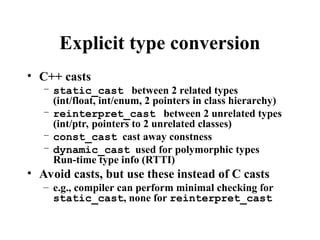 Explicit type conversion
• C++ casts
– static_cast between 2 related types
(int/float, int/enum, 2 pointers in class hierarchy)
– reinterpret_cast between 2 unrelated types
(int/ptr, pointers to 2 unrelated classes)
– const_cast cast away constness
– dynamic_cast used for polymorphic types
Run-time type info (RTTI)
• Avoid casts, but use these instead of C casts
– e.g., compiler can perform minimal checking for
static_cast, none for reinterpret_cast
 