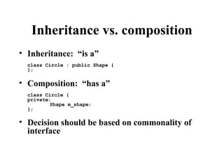 Inheritance vs. composition
• Inheritance: “is a”
class Circle : public Shape {
};
• Composition: “has a”
class Circle {
private:
Shape m_shape;
};
• Decision should be based on commonality of
interface
 