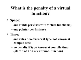 What is the penalty of a virtual
function?
• Space:
– one vtable per class with virtual function(s)
– one pointer per instance
• Time:
– one extra dereference if type not known at
compile time
– no penalty if type known at compile time
(ok to inline a virtual function)
 