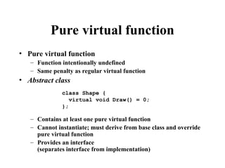 Pure virtual function
• Pure virtual function
– Function intentionally undefined
– Same penalty as regular virtual function
• Abstract class
– Contains at least one pure virtual function
– Cannot instantiate; must derive from base class and override
pure virtual function
– Provides an interface
(separates interface from implementation)
class Shape {
virtual void Draw() = 0;
};
 