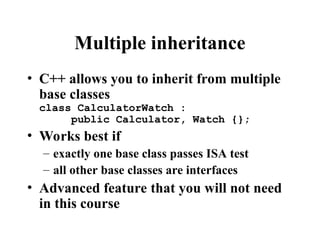 Multiple inheritance
• C++ allows you to inherit from multiple
base classes
class CalculatorWatch :
public Calculator, Watch {};
• Works best if
– exactly one base class passes ISA test
– all other base classes are interfaces
• Advanced feature that you will not need
in this course
 