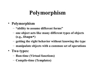 Polymorphism
• Polymorphism
– “ability to assume different forms”
– one object acts like many different types of objects
(e.g., Shape*)
– getting the right behavior without knowing the type
– manipulate objects with a common set of operations
• Two types:
– Run-time (Virtual functions)
– Compile-time (Templates)
 