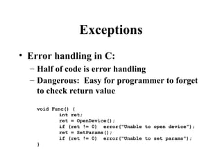 Exceptions
• Error handling in C:
– Half of code is error handling
– Dangerous: Easy for programmer to forget
to check return value
void Func() {
int ret;
ret = OpenDevice();
if (ret != 0) error(“Unable to open device”);
ret = SetParams();
if (ret != 0) error(“Unable to set params”);
}
 