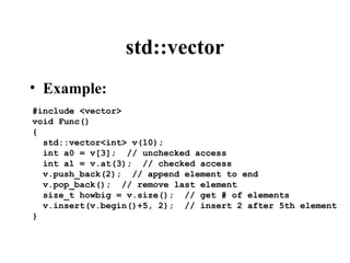 std::vector
#include <vector>
void Func()
{
std::vector<int> v(10);
int a0 = v[3]; // unchecked access
int a1 = v.at(3); // checked access
v.push_back(2); // append element to end
v.pop_back(); // remove last element
size_t howbig = v.size(); // get # of elements
v.insert(v.begin()+5, 2); // insert 2 after 5th element
}
• Example:
 