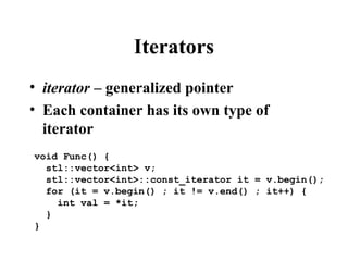 Iterators
• iterator – generalized pointer
• Each container has its own type of
iterator
void Func() {
stl::vector<int> v;
stl::vector<int>::const_iterator it = v.begin();
for (it = v.begin() ; it != v.end() ; it++) {
int val = *it;
}
}
 