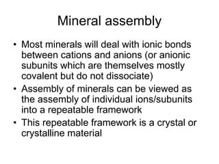 Mineral assembly
• Most minerals will deal with ionic bonds
between cations and anions (or anionic
subunits which are themselves mostly
covalent but do not dissociate)
• Assembly of minerals can be viewed as
the assembly of individual ions/subunits
into a repeatable framework
• This repeatable framework is a crystal or
crystalline material
 