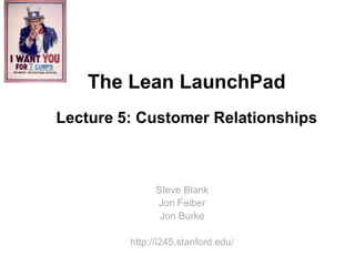 The Lean LaunchPad
Lecture 5: Customer Relationships



               Steve Blank
               Jon Feiber
                Jon Burke

         http://i245.stanford.edu/
 