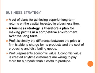 BUSINESS STRATEGY
 A set of plans for achieving superior long-term
returns on the capital invested in a business firm.
 A business strategy is therefore a plan for
making profits in a competitive environment
over the long term.
 Profit is simply the difference between the price a
firm is able to charge for its products and the cost of
producing and distributing goods.
 Profit represents economic value. Economic value
is created anytime customers are willing to pay
more for a product than it costs to produce.
 