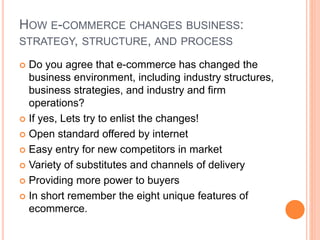 HOW E-COMMERCE CHANGES BUSINESS:
STRATEGY, STRUCTURE, AND PROCESS
 Do you agree that e-commerce has changed the
business environment, including industry structures,
business strategies, and industry and firm
operations?
 If yes, Lets try to enlist the changes!
 Open standard offered by internet
 Easy entry for new competitors in market
 Variety of substitutes and channels of delivery
 Providing more power to buyers
 In short remember the eight unique features of
ecommerce.
 