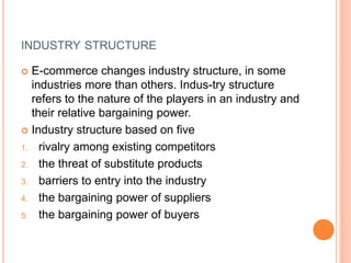 INDUSTRY STRUCTURE
 E-commerce changes industry structure, in some
industries more than others. Indus-try structure
refers to the nature of the players in an industry and
their relative bargaining power.
 Industry structure based on five
1. rivalry among existing competitors
2. the threat of substitute products
3. barriers to entry into the industry
4. the bargaining power of suppliers
5. the bargaining power of buyers
 