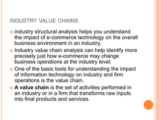 INDUSTRY VALUE CHAINS
 industry structural analysis helps you understand
the impact of e-commerce technology on the overall
business environment in an industry,
 Industry value chain analysis can help identify more
precisely just how e-commerce may change
business operations at the industry level.
 One of the basic tools for understanding the impact
of information technology on industry and firm
operations is the value chain.
 A value chain is the set of activities performed in
an industry or in a firm that transforms raw inputs
into final products and services.
 