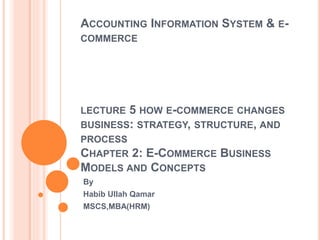 ACCOUNTING INFORMATION SYSTEM & E-
COMMERCE
LECTURE 5 HOW E-COMMERCE CHANGES
BUSINESS: STRATEGY, STRUCTURE, AND
PROCESS
CHAPTER 2: E-COMMERCE BUSINESS
MODELS AND CONCEPTS
By
Habib Ullah Qamar
MSCS,MBA(HRM)
 