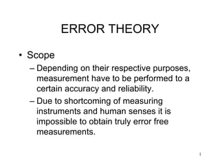 1
ERROR THEORY
• Scope
– Depending on their respective purposes,
measurement have to be performed to a
certain accuracy and reliability.
– Due to shortcoming of measuring
instruments and human senses it is
impossible to obtain truly error free
measurements.
 
