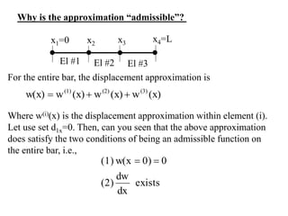 For the entire bar, the displacement approximation is
Why is the approximation “admissible”?
El #1 El #2 El #3
x1=0 x2 x3 x4=L
(x)
w
(x)
w
(x)
w
w(x) (3)
(2)
(1)



exists
dx
dw
(2)
0
0)
w(x
(1) 

Where w(i)(x) is the displacement approximation within element (i).
Let use set d1x=0. Then, can you seen that the above approximation
does satisfy the two conditions of being an admissible function on
the entire bar, i.e.,
 