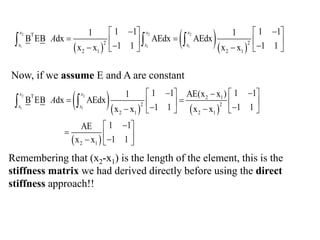  
  
2 2 2
1 1 1
T
2 2
2 1 2 1
1 1 1 1
1 1
B EB dx AEdx AEdx
1 1 1 1
x x x x
x x x
x x x
A
 
   
 
   
 
 
   
  
Remembering that (x2-x1) is the length of the element, this is the
stiffness matrix we had derived directly before using the direct
stiffness approach!!
    
 
2 2
1 1
T 2 1
2 2
2 1 2 1
2 1
1 1 1 1
AE(x x )
1
B EB dx AEdx
1 1 1 1
x x x x
1 1
AE
1 1
x x
x x
x x
A
 
   

 
   
 
 
   

 
  

  
 
Now, if we assume E and A are constant
 