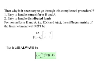 Then why is it necessary to go through this complicated procedure??
1. Easy to handle nonuniform E and A
2. Easy to handle distributed loads
For nonuniform E and A, i.e. E(x) and A(x), the stiffness matrix of
the linear element will NOT be
 
2 1
1 1
EA
1 1
x x

 
 

  
But it will ALWAYS be
2
1
T
B EB dx
x
x
k A
 
 