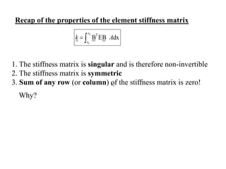 Recap of the properties of the element stiffness matrix
1. The stiffness matrix is singular and is therefore non-invertible
2. The stiffness matrix is symmetric
3. Sum of any row (or column) of the stiffness matrix is zero!
2
1
T
B EB dx
x
x
k A
 
Why?
11
k
 