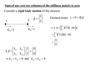 Consider a rigid body motion of the element
1 2
d1x=1 d2x=1







1
1
d d
B
0
ε 

Element strain
 
 
2
1
2
1
T
T
d B EB dx d
B E Bd dx
0
0
x
x
x
x
k A
A
 

 
  
 


0
and
0
0
0
1
1
d
22
21
12
11
22
21
12
11

























k
k
k
k
k
k
k
k
k
Sum of any row (or column) of the stiffness matrix is zero
 