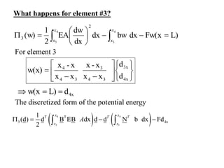 What happens for element #3?
L)
Fw(x
dx
bw
dx
dx
dw
EA
2
1
(w)
4
3
4
3
2
3 









 

x
x
x
x
For element 3















4x
3x
3
4
3
3
4
4
d
d
x
x
x
-
x
x
x
x
-
x
w(x)
4x
d
L)
w(x 


The discretized form of the potential energy
   
4 4
3 3
T
3 4x
1
(d) d B EB dx d d N b dx Fd
2
x x
T T T
x x
A
   
 
 