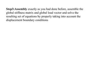 Step3:Assembly exactly as you had done before, assemble the
global stiffness matrix and global load vector and solve the
resulting set of equations by properly taking into account the
displacement boundary conditions
 