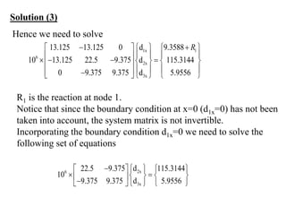 Hence we need to solve
1x 1
6
2x
3x
13.125 13.125 0 d 9.3588
10 13.125 22.5 9.375 d 115.3144
0 9.375 9.375 d 5.9556
R
 
    
   
 
   
   
 
   
 

    
R1 is the reaction at node 1.
Notice that since the boundary condition at x=0 (d1x=0) has not been
taken into account, the system matrix is not invertible.
Incorporating the boundary condition d1x=0 we need to solve the
following set of equations
2x
6
3x
d
22.5 9.375 115.3144
10
d
9.375 9.375 5.9556
  
   
 
   
 

   
 
Solution (3)
 