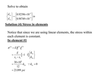 5
2
5
3
0.92396 10
0.98749 10
x
x
d
in
d


 
  
 

   

 
   
Solution (4) Stress in elements
 
(1) (1)
(1)
1x
2x
2 1
6
2x 1x
d
1 1
d
30 10
d d 0
12
23.099
EB d
E
x x
psi
 
 
   
  

 

Solve to obtain
Notice that since we are using linear elements, the stress within
each element is constant.
In element #1
 
