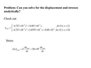 Problem: Can you solve for the displacement and stresses
analytically?
Check out
9 2 7
9 2 7 6
4.727 10 9.487 10 0 12
4.727 10 2.0797 10 8.89 10 12 24
anal
x x for x
u
x x for x
 
  
     

 
       


Stress
6
( ) 30 10
anal anal
anal
du du
x E
dx dx
   
 
