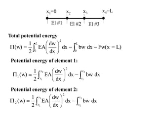 El #1 El #2 El #3
x1=0 x2 x3 x4=L
dx
bw
dx
dx
dw
EA
2
1
(w)
2
1
2
1
2
1 
 








x
x
x
x
L)
Fw(x
dx
bw
dx
dx
dw
EA
2
1
(w)
0
0
2










 

L
L
Total potential energy
Potential energy of element 1:
dx
bw
dx
dx
dw
EA
2
1
(w)
3
2
3
2
2
2 
 








x
x
x
x
Potential energy of element 2:
 