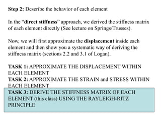 Step 2: Describe the behavior of each element
In the “direct stiffness” approach, we derived the stiffness matrix
of each element directly (See lecture on Springs/Trusses).
Now, we will first approximate the displacement inside each
element and then show you a systematic way of deriving the
stiffness matrix (sections 2.2 and 3.1 of Logan).
TASK 1: APPROXIMATE THE DISPLACEMENT WITHIN
EACH ELEMENT
TASK 2: APPROXIMATE THE STRAIN and STRESS WITHIN
EACH ELEMENT
TASK 3: DERIVE THE STIFFNESS MATRIX OF EACH
ELEMENT (this class) USING THE RAYLEIGH-RITZ
PRINCIPLE
 