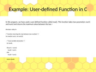Example: User-defined Function in C
In this program, we have used a user-defined function called max(). This function takes two parameters num1
and num2 and returns the maximum value between the two −
#include <stdio.h>
/* function returning the max between two numbers */
int max(int num1, int num2){
/* local variable declaration */
int result;
if(num1 > num2)
result = num1;
else
result = num2;
return result;
}
 