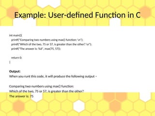 Example: User-defined Function in C
int main(){
printf("Comparing two numbers using max() function: n");
printf("Which of the two, 75 or 57, is greater than the other? n");
printf("The answer is: %d", max(75, 57));
return 0;
}
Output:
When you runt this code, it will produce the following output −
Comparing two numbers using max() function:
Which of the two, 75 or 57, is greater than the other?
The answer is: 75
 