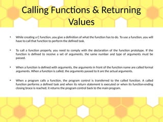 Calling Functions & Returning
Values
• While creating a C function, you give a definition of what the function has to do. To use a function, you will
have to call that function to perform the defined task.
• To call a function properly, you need to comply with the declaration of the function prototype. If the
function is defined to receive a set of arguments, the same number and type of arguments must be
passed.
• When a function is defined with arguments, the arguments in front of the function name are called formal
arguments. When a function is called, the arguments passed to it are the actual arguments.
• When a program calls a function, the program control is transferred to the called function. A called
function performs a defined task and when its return statement is executed or when its function-ending
closing brace is reached, it returns the program control back to the main program.
 