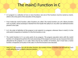 The main() Function in C

A C program is a collection of one or more functions, but one of the functions must be named as main(),
which is the entry point of the execution of the program.

From inside the main() function, other functions are called. The main() function can call a library function
such as printf(), whose prototype is fetched from the header file (stdio.h) or any other user-defined function
present in the code.

In C, the order of definition of the program is not material. In a program, wherever there is main(), it is the
entry point irrespective of whether it is the first function or not.

The main() function in C is an entry point of any program. The program execution starts with the main()
function. It is designed to perform the main processing of the program and clean up any resources that were
allocated by the program. In a C code, there may be any number of functions, but it must have a main()
function. Irrespective of its place in the code, it is the first function to be executed.

Note: In C, any function can call any other function, any number of times. A function can call itself too. Such
a self-calling function is called a recursive function..
 