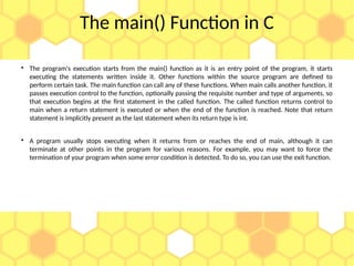 The main() Function in C

The program's execution starts from the main() function as it is an entry point of the program, it starts
executing the statements written inside it. Other functions within the source program are defined to
perform certain task. The main function can call any of these functions. When main calls another function, it
passes execution control to the function, optionally passing the requisite number and type of arguments, so
that execution begins at the first statement in the called function. The called function returns control to
main when a return statement is executed or when the end of the function is reached. Note that return
statement is implicitly present as the last statement when its return type is int.

A program usually stops executing when it returns from or reaches the end of main, although it can
terminate at other points in the program for various reasons. For example, you may want to force the
termination of your program when some error condition is detected. To do so, you can use the exit function.
 