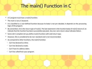 The main() Function in C

A C program must have a main() function.

The main is not a C keyword.

It is classified as a user-defined function because its body is not pre−decided, it depends on the processing
logic of the program.

By convention, int is the return type of main(). The last statement in the function body of main() returns 0, to
indicate that the function has been successfully executed. Any non−zero return value indicates failure.

Some old C compilers let you define main() function with void return type.

However, this is considered to be non−standard and is not recommended.

As compared to other functions, the main() function:

Can't be declared as inline.

Can't be declared as static.

Can't have its address taken.

Can't be called from your program.
 
