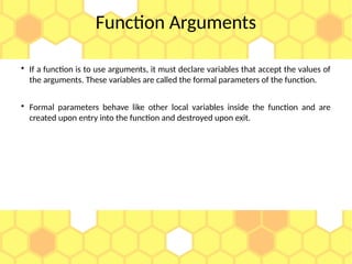 Function Arguments

If a function is to use arguments, it must declare variables that accept the values of
the arguments. These variables are called the formal parameters of the function.

Formal parameters behave like other local variables inside the function and are
created upon entry into the function and destroyed upon exit.
 