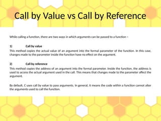 Call by Value vs Call by Reference
While calling a function, there are two ways in which arguments can be passed to a function −
1) Call by value
This method copies the actual value of an argument into the formal parameter of the function. In this case,
changes made to the parameter inside the function have no effect on the argument.
2) Call by reference
This method copies the address of an argument into the formal parameter. Inside the function, the address is
used to access the actual argument used in the call. This means that changes made to the parameter affect the
argument.
By default, C uses call by value to pass arguments. In general, it means the code within a function cannot alter
the arguments used to call the function.
 