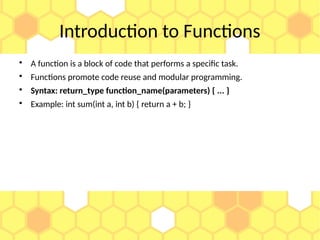 Introduction to Functions

A function is a block of code that performs a specific task.

Functions promote code reuse and modular programming.

Syntax: return_type function_name(parameters) { ... }

Example: int sum(int a, int b) { return a + b; }
 