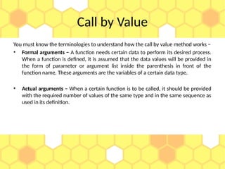 Call by Value
You must know the terminologies to understand how the call by value method works −
• Formal arguments − A function needs certain data to perform its desired process.
When a function is defined, it is assumed that the data values will be provided in
the form of parameter or argument list inside the parenthesis in front of the
function name. These arguments are the variables of a certain data type.
• Actual arguments − When a certain function is to be called, it should be provided
with the required number of values of the same type and in the same sequence as
used in its definition.
 