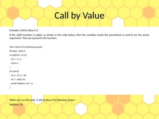 Call by Value
Example: Call by Value in C
If the add() function is called, as shown in the code below, then the variables inside the parenthesis (a and b) are the actual
arguments. They are passed to the function.
Take a look at the following example −
#include <stdio.h>
int add(int x, int y){
int z = x + y;
return z;
}
int main(){
int a = 10, b = 20;
int c = add(a, b);
printf("Addition: %d", c);
}
When you run this code, it will produce the following output −
Addition: 30
 