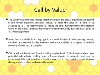 Call by Value
The Call by Value method implies that the values of the actual arguments are copied
in the formal argument variables. Hence, "x" takes the value of "a" and "b" is
assigned to "y". The local variable "z" inside the add() function stores the addition
value. In the main() function, the value returned by the add() function is assigned to
"c", which is printed.
Note that a variable in C language is a named location in the memory. Hence,
variables are created in the memory and each variable is assigned a random
memory address by the compiler.
Call by Value is the default function calling mechanism in C. It eliminates a functions
potential side effects, making your software simpler to maintain and easy to
understand. It is best suited for a function expected to do a certain computation on
the argument received and return the result.
 