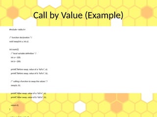 Call by Value (Example)
#include <stdio.h>
/* function declaration */
void swap(int x, int y);
int main(){
/* local variable definition */
int a = 100;
int b = 200;
printf("Before swap, value of a: %dn", a);
printf("Before swap, value of b: %dn", b);
/* calling a function to swap the values */
swap(a, b);
printf("After swap, value of a: %dn", a);
printf("After swap, value of b: %dn", b);
return 0;
}
 