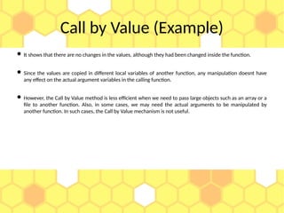 Call by Value (Example)
 It shows that there are no changes in the values, although they had been changed inside the function.
 Since the values are copied in different local variables of another function, any manipulation doesnt have
any effect on the actual argument variables in the calling function.
 However, the Call by Value method is less efficient when we need to pass large objects such as an array or a
file to another function. Also, in some cases, we may need the actual arguments to be manipulated by
another function. In such cases, the Call by Value mechanism is not useful.
 