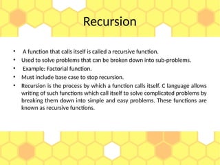 Recursion
• A function that calls itself is called a recursive function.
• Used to solve problems that can be broken down into sub-problems.
• Example: Factorial function.
• Must include base case to stop recursion.
• Recursion is the process by which a function calls itself. C language allows
writing of such functions which call itself to solve complicated problems by
breaking them down into simple and easy problems. These functions are
known as recursive functions.
 