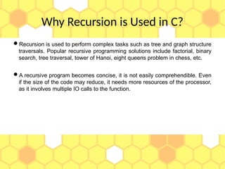 Why Recursion is Used in C?
Recursion is used to perform complex tasks such as tree and graph structure
traversals. Popular recursive programming solutions include factorial, binary
search, tree traversal, tower of Hanoi, eight queens problem in chess, etc.
A recursive program becomes concise, it is not easily comprehendible. Even
if the size of the code may reduce, it needs more resources of the processor,
as it involves multiple IO calls to the function.
 