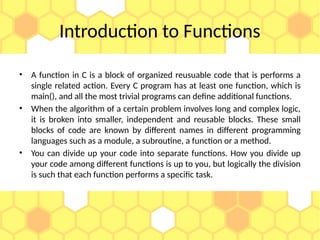 Introduction to Functions
• A function in C is a block of organized reusuable code that is performs a
single related action. Every C program has at least one function, which is
main(), and all the most trivial programs can define additional functions.
• When the algorithm of a certain problem involves long and complex logic,
it is broken into smaller, independent and reusable blocks. These small
blocks of code are known by different names in different programming
languages such as a module, a subroutine, a function or a method.
• You can divide up your code into separate functions. How you divide up
your code among different functions is up to you, but logically the division
is such that each function performs a specific task.
 