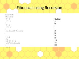 Fibonacci using Recursion
#include <stdio.h>
int fibonacci(int i){
if(i == 0){
return 0;
}
if(i == 1){
return 1;
}
return fibonacci(i-1) + fibonacci(i-2);
}
int main(){
int i;
for (i = 0; i < 10; i++){
printf("%dtn", fibonacci(i));
}
return 0;
}
Output
−
0
1
1
2
3
5
8
13
21
34
 
