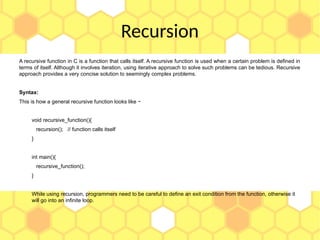 Recursion
A recursive function in C is a function that calls itself. A recursive function is used when a certain problem is defined in
terms of itself. Although it involves iteration, using iterative approach to solve such problems can be tedious. Recursive
approach provides a very concise solution to seemingly complex problems.
Syntax:
This is how a general recursive function looks like −
void recursive_function(){
recursion(); // function calls itself
}
int main(){
recursive_function();
}
While using recursion, programmers need to be careful to define an exit condition from the function, otherwise it
will go into an infinite loop.
 