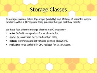 Storage Classes
C storage classes define the scope (visibility) and lifetime of variables and/or
functions within a C Program. They precede the type that they modify.
We have four different storage classes in a C program −
• auto: Default storage class for local variables.
• static: Retains value between function calls.
• extern: Refers to a global variable defined elsewhere.
• register: Stores variable in CPU register for faster access.
 